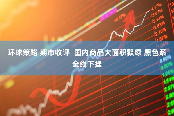 环球策路 期市收评  国内商品大面积飘绿 黑色系全线下挫
