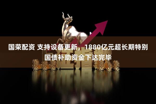 国荣配资 支持设备更新，1880亿元超长期特别国债补助资金下达完毕