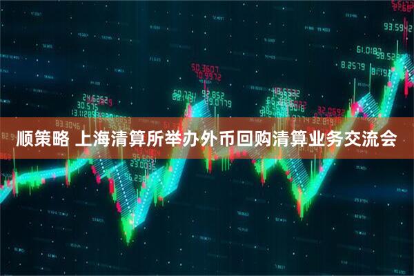 顺策略 上海清算所举办外币回购清算业务交流会