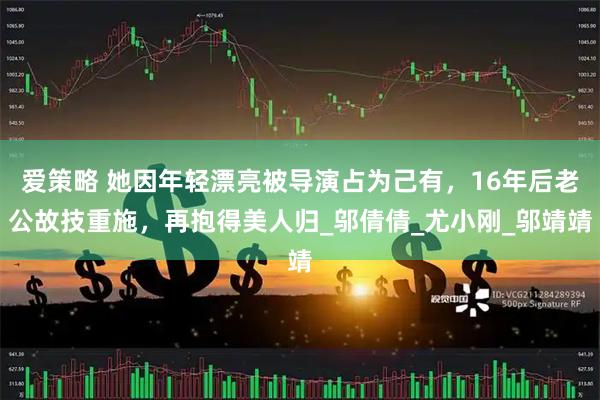 爱策略 她因年轻漂亮被导演占为己有，16年后老公故技重施，再抱得美人归_邬倩倩_尤小刚_邬靖靖
