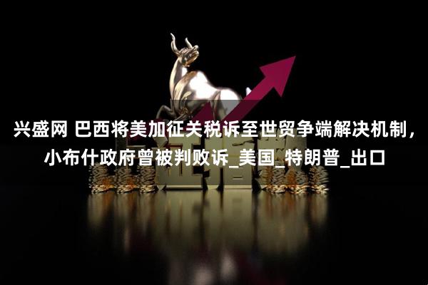 兴盛网 巴西将美加征关税诉至世贸争端解决机制，小布什政府曾被判败诉_美国_特朗普_出口