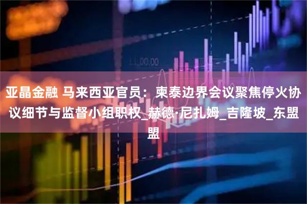 亚晶金融 马来西亚官员：柬泰边界会议聚焦停火协议细节与监督小组职权_赫德·尼扎姆_吉隆坡_东盟
