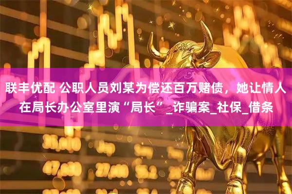 联丰优配 公职人员刘某为偿还百万赌债，她让情人在局长办公室里演“局长”_诈骗案_社保_借条