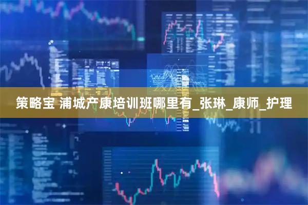 策略宝 浦城产康培训班哪里有_张琳_康师_护理