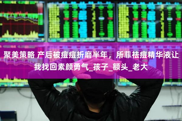 聚美策略 产后被痘痘折磨半年，所菲祛痘精华液让我找回素颜勇气_孩子_额头_老大