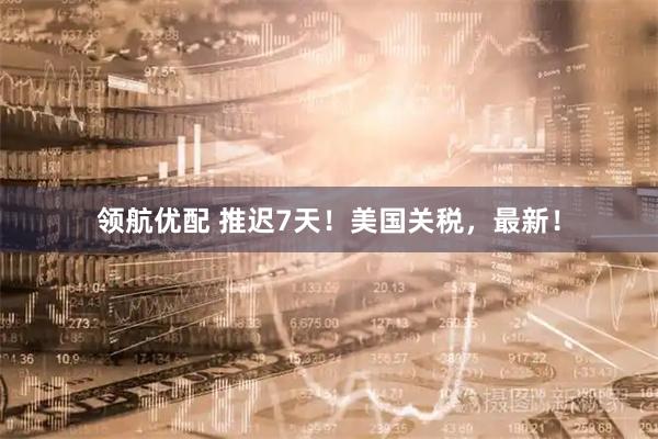 领航优配 推迟7天！美国关税，最新！