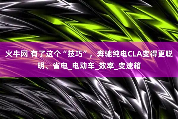 火牛网 有了这个“技巧”，奔驰纯电CLA变得更聪明、省电_电动车_效率_变速箱