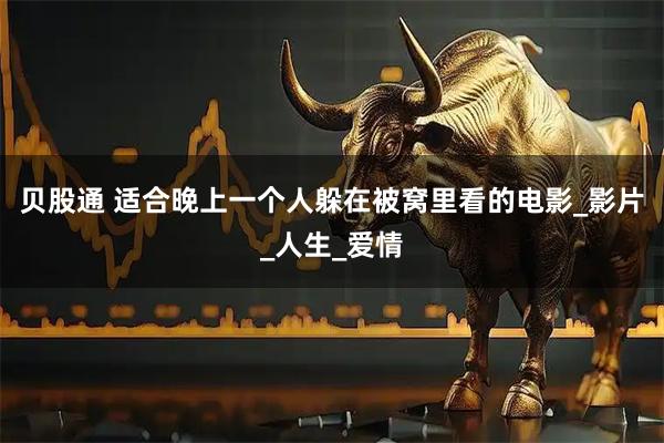 贝股通 适合晚上一个人躲在被窝里看的电影_影片_人生_爱情