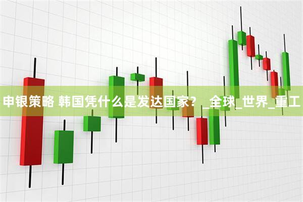 申银策略 韩国凭什么是发达国家？_全球_世界_重工