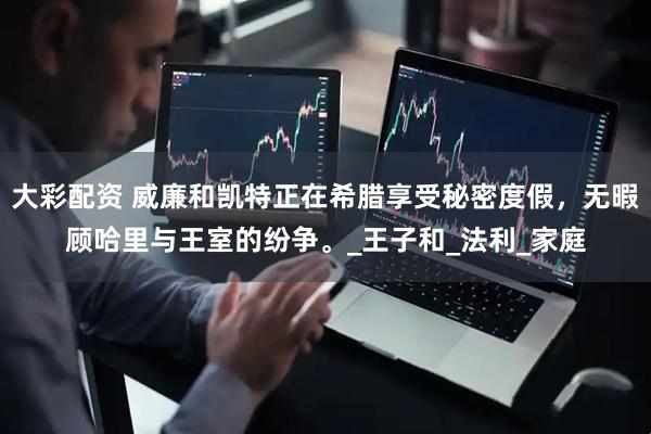 大彩配资 威廉和凯特正在希腊享受秘密度假，无暇顾哈里与王室的纷争。_王子和_法利_家庭