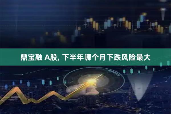 鼎宝融 A股, 下半年哪个月下跌风险最大