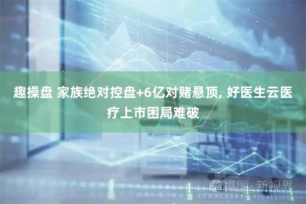 趣操盘 家族绝对控盘+6亿对赌悬顶, 好医生云医疗上市困局难破
