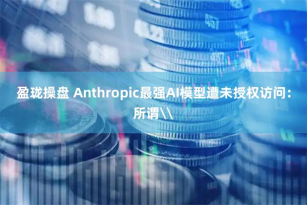 盈珑操盘 Anthropic最强AI模型遭未授权访问：所谓\