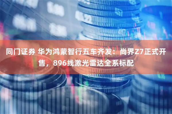 同门证券 华为鸿蒙智行五车齐发：尚界Z7正式开售，896线激光雷达全系标配