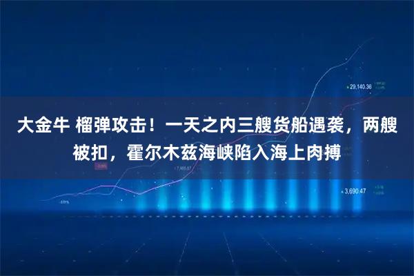 大金牛 榴弹攻击！一天之内三艘货船遇袭，两艘被扣，霍尔木兹海峡陷入海上肉搏