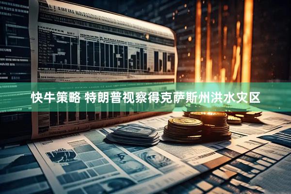 快牛策略 特朗普视察得克萨斯州洪水灾区