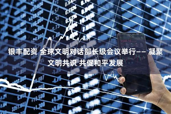 银丰配资 全球文明对话部长级会议举行—— 凝聚文明共识 共促和平发展