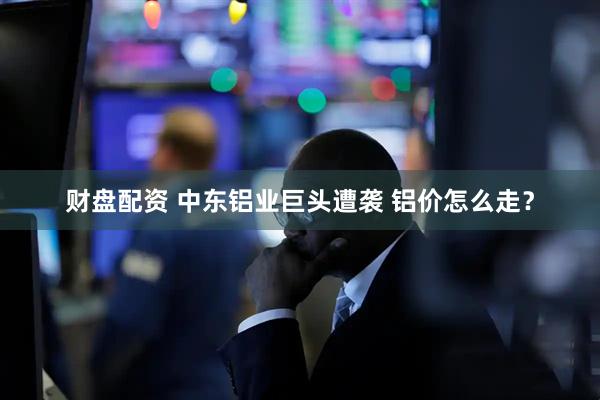 财盘配资 中东铝业巨头遭袭 铝价怎么走？