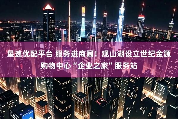 星速优配平台 服务进商圈！观山湖设立世纪金源购物中心“企业之家”服务站