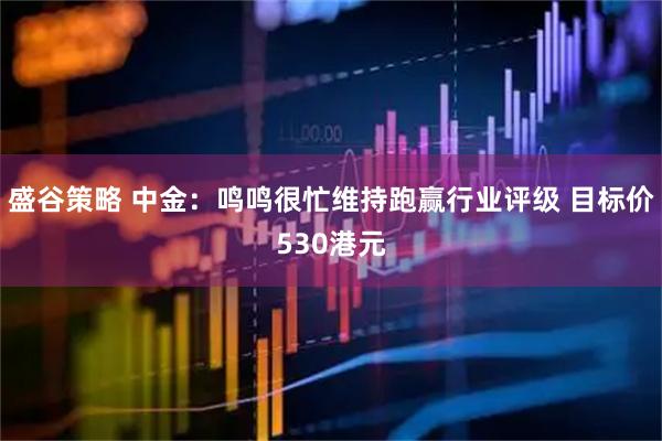 盛谷策略 中金：鸣鸣很忙维持跑赢行业评级 目标价530港元