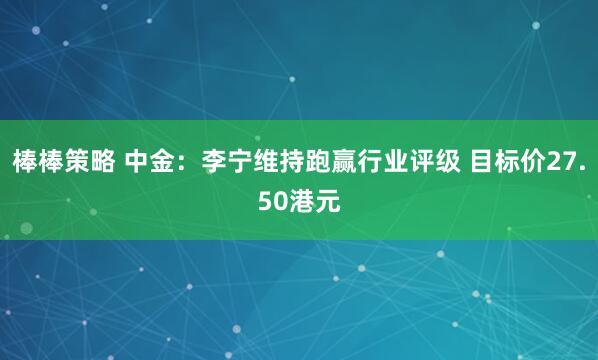棒棒策略 中金：李宁维持跑赢行业评级 目标价27.50港元