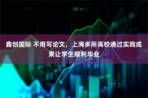 鑫创国际 不用写论文，上海多所高校通过实践成果让学生顺利毕业