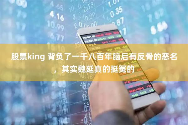 股票king 背负了一千八百年脑后有反骨的恶名，其实魏延真的挺冤的