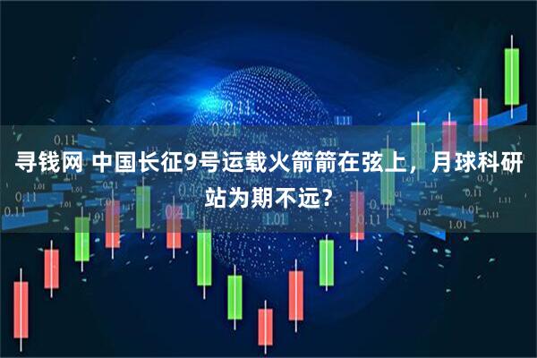 寻钱网 中国长征9号运载火箭箭在弦上，月球科研站为期不远？