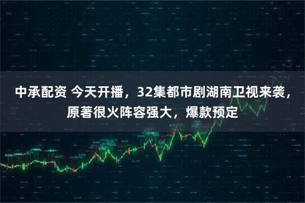 中承配资 今天开播，32集都市剧湖南卫视来袭，原著很火阵容强大，爆款预定